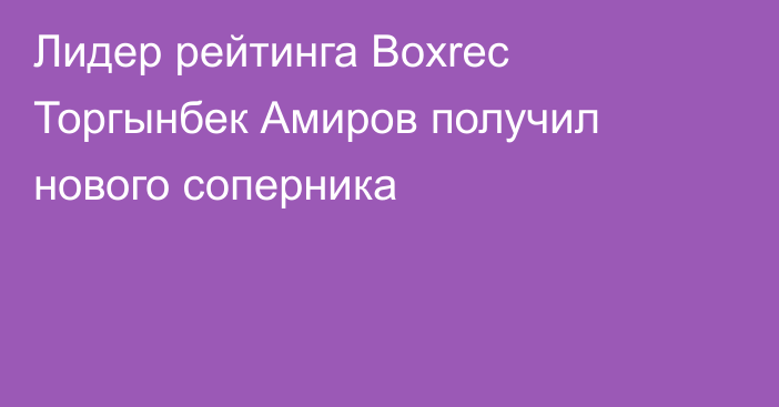 Лидер рейтинга Boxrec Торгынбек Амиров получил нового соперника