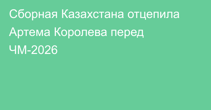 Сборная Казахстана отцепила Артема Королева перед ЧМ-2026