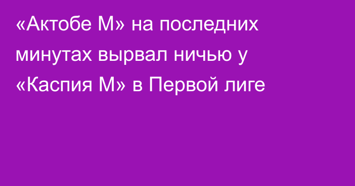 «Актобе М» на последних минутах вырвал ничью у «Каспия М» в Первой лиге