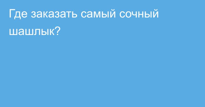 Где заказать самый сочный шашлык?