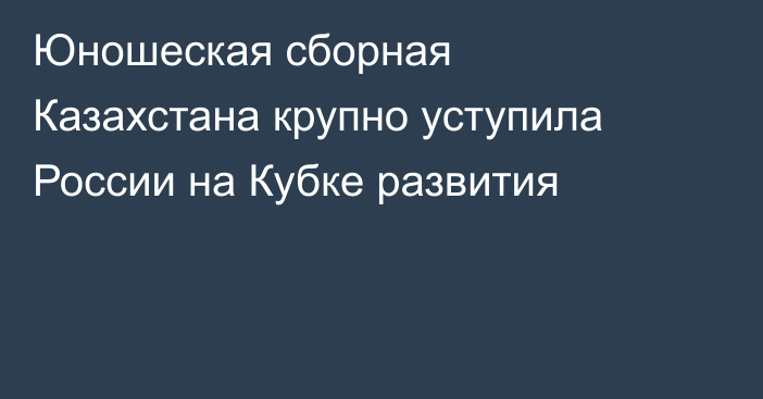 Юношеская сборная Казахстана крупно уступила России на Кубке развития