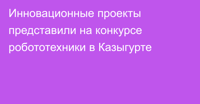 Инновационные проекты представили на конкурсе робототехники в Казыгурте