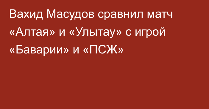 Вахид Масудов сравнил матч «Алтая» и «Улытау» с игрой «Баварии» и «ПСЖ»