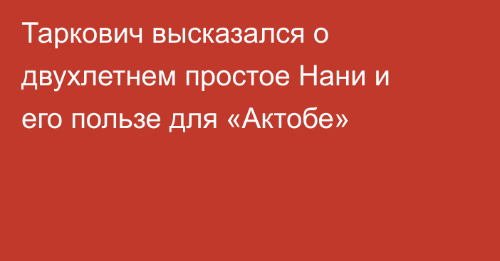 Таркович высказался о двухлетнем простое Нани и его пользе для «Актобе»