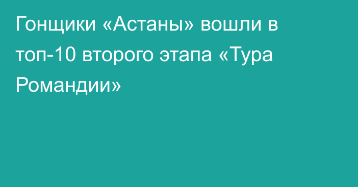Гонщики «Астаны» вошли в топ-10 второго этапа «Тура Романдии»