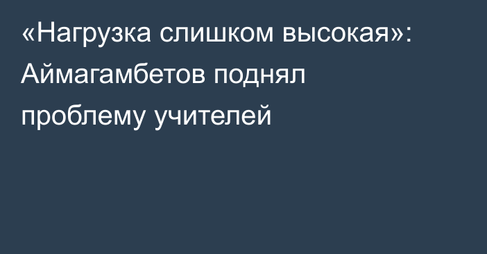 «Нагрузка слишком высокая»: Аймагамбетов поднял проблему учителей