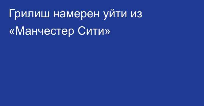 Грилиш намерен уйти из «Манчестер Сити»
