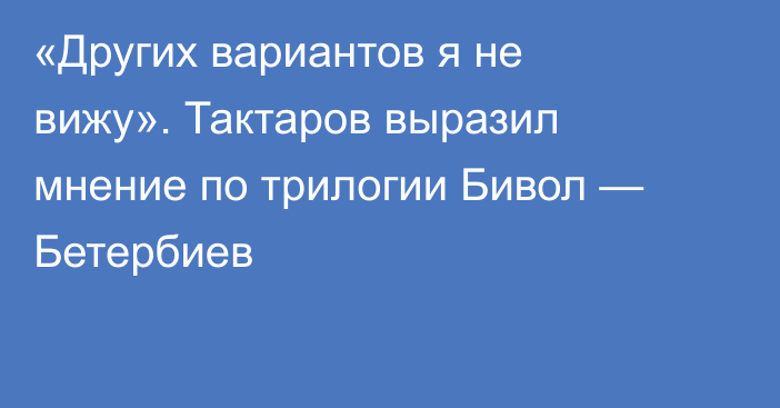 «Других вариантов я не вижу». Тактаров выразил мнение по трилогии Бивол — Бетербиев