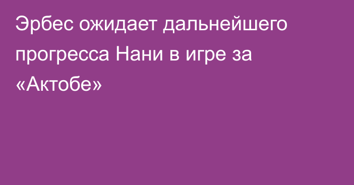 Эрбес ожидает дальнейшего прогресса Нани в игре за «Актобе»