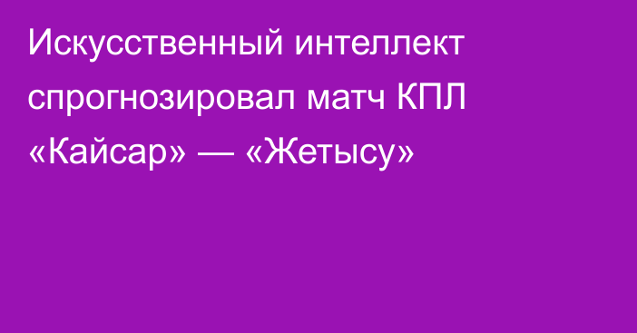 Искусственный интеллект спрогнозировал матч КПЛ «Кайсар» — «Жетысу»