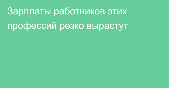 Зарплаты работников этих профессий резко вырастут