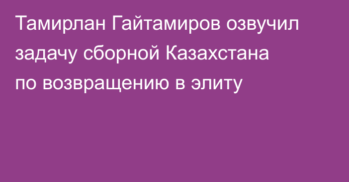 Тамирлан Гайтамиров озвучил задачу сборной Казахстана по возвращению в элиту