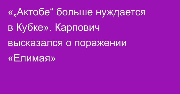 «„Актобе“ больше нуждается в Кубке». Карпович высказался о поражении «Елимая»