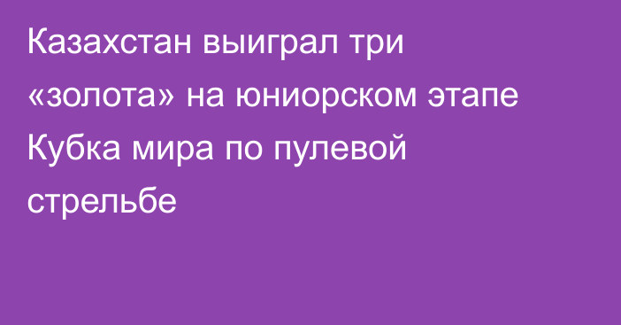 Казахстан выиграл три «золота» на юниорском этапе Кубка мира по пулевой стрельбе