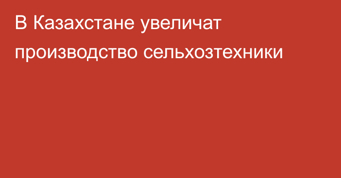 В Казахстане увеличат производство сельхозтехники