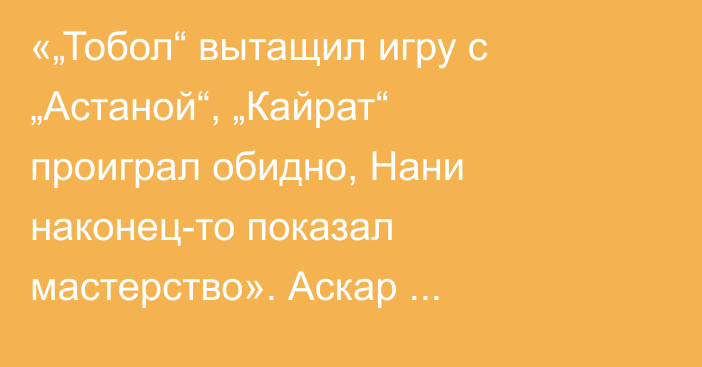 «„Тобол“ вытащил игру с „Астаной“, „Кайрат“ проиграл обидно, Нани наконец-то показал мастерство». Аскар Кожабергенов разобрал матчи 1/8 финала Кубка Казахстана