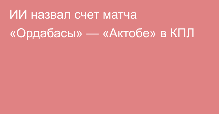 ИИ назвал счет матча «Ордабасы» — «Актобе» в КПЛ