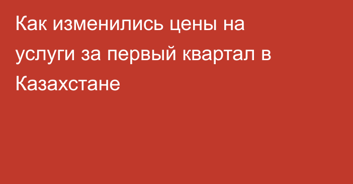 Как изменились цены на услуги за первый квартал в Казахстане