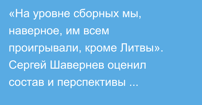 «На уровне сборных мы, наверное, им всем проигрывали, кроме Литвы». Сергей Шавернев оценил состав и перспективы Казахстана на ЧМ-2026
