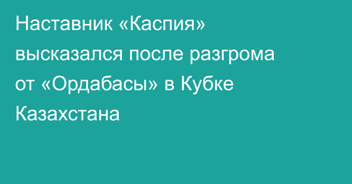 Наставник «Каспия» высказался после разгрома от «Ордабасы» в Кубке Казахстана