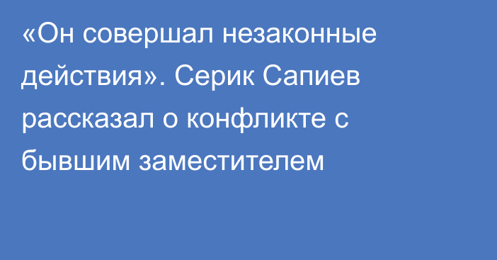 «Он совершал незаконные действия». Серик Сапиев рассказал о конфликте с бывшим заместителем