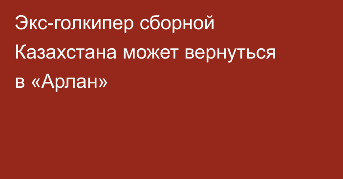 Экс-голкипер сборной Казахстана может вернуться в «Арлан»