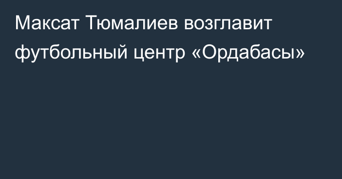 Максат Тюмалиев возглавит футбольный центр «Ордабасы»