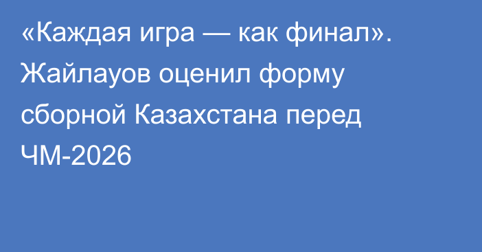 «Каждая игра — как финал». Жайлауов оценил форму сборной Казахстана перед ЧМ-2026