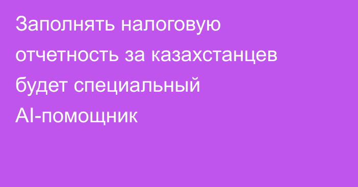 Заполнять налоговую отчетность за казахстанцев будет специальный AI-помощник