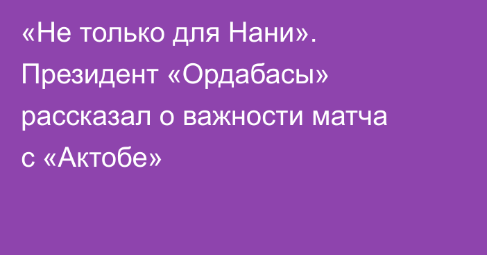 «Не только для Нани». Президент «Ордабасы» рассказал о важности матча с «Актобе»