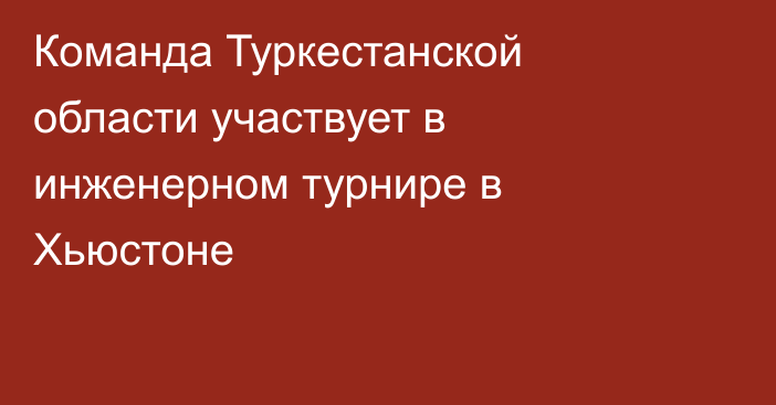 Команда Туркестанской области участвует в инженерном турнире в Хьюстоне