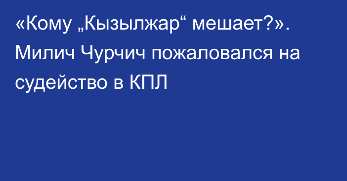«Кому „Кызылжар“ мешает?». Милич Чурчич пожаловался на судейство в КПЛ