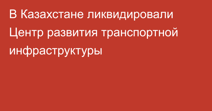 В Казахстане ликвидировали Центр развития транспортной инфраструктуры