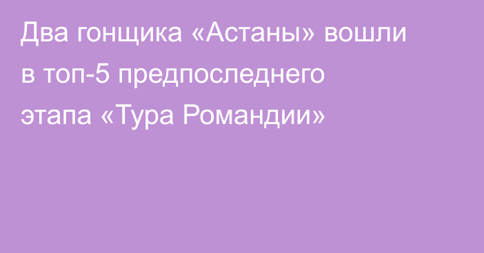 Два гонщика «Астаны» вошли в топ-5 предпоследнего этапа «Тура Романдии»