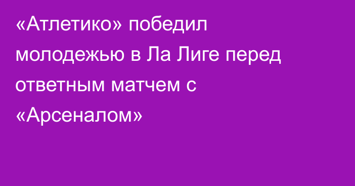 «Атлетико» победил молодежью в Ла Лиге перед ответным матчем с «Арсеналом»