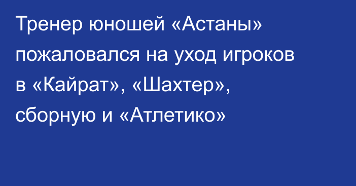Тренер юношей «Астаны» пожаловался на уход игроков в «Кайрат», «Шахтер», сборную и «Атлетико»
