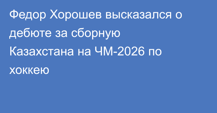 Федор Хорошев высказался о дебюте за сборную Казахстана на ЧМ-2026 по хоккею