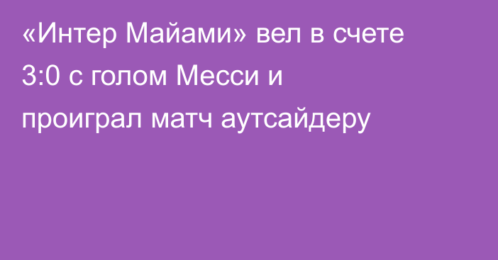 «Интер Майами» вел в счете 3:0 с голом Месси и проиграл матч аутсайдеру