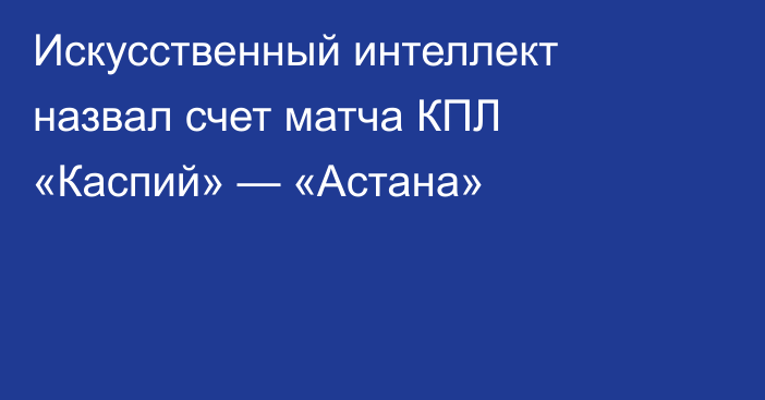 Искусственный интеллект назвал счет матча КПЛ «Каспий» — «Астана»