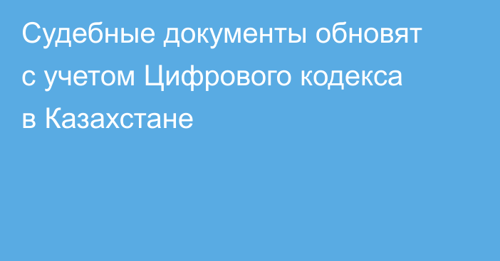 Судебные документы обновят с учетом Цифрового кодекса в Казахстане