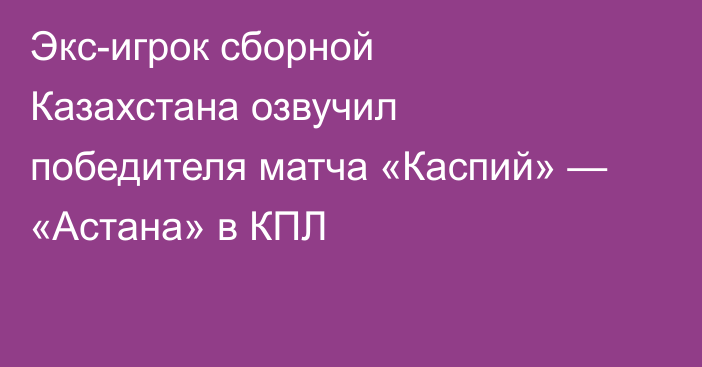 Экс-игрок сборной Казахстана озвучил победителя матча «Каспий» — «Астана» в КПЛ
