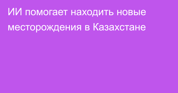 ИИ помогает находить новые месторождения в Казахстане