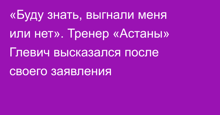«Буду знать, выгнали меня или нет». Тренер «Астаны» Глевич высказался после своего заявления