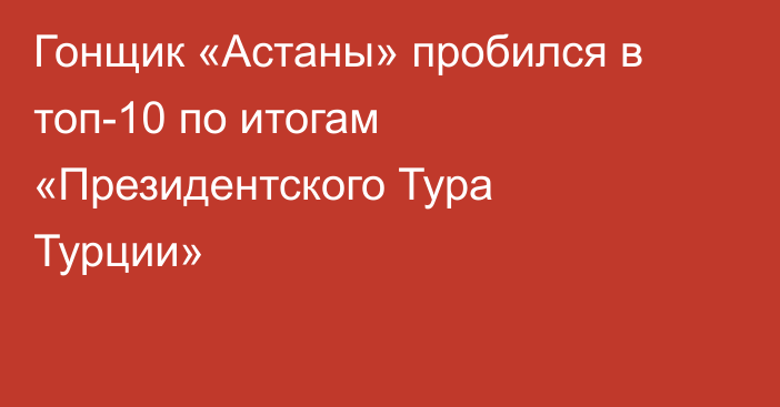 Гонщик «Астаны» пробился в топ-10 по итогам «Президентского Тура Турции»