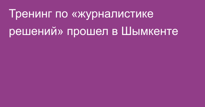 Тренинг по «журналистике решений» прошел в Шымкенте