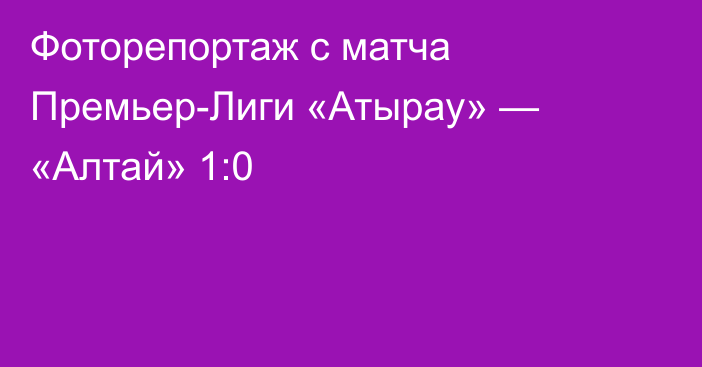 Фоторепортаж с матча Премьер-Лиги «Атырау» — «Алтай» 1:0