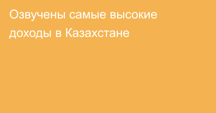 Озвучены самые высокие доходы в Казахстане