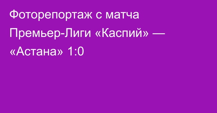 Фоторепортаж с матча Премьер-Лиги «Каспий» — «Астана» 1:0