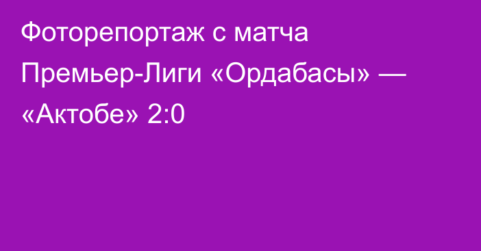 Фоторепортаж с матча Премьер-Лиги «Ордабасы» — «Актобе» 2:0
