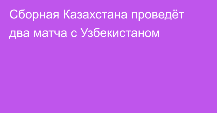 Сборная Казахстана проведёт два матча с Узбекистаном